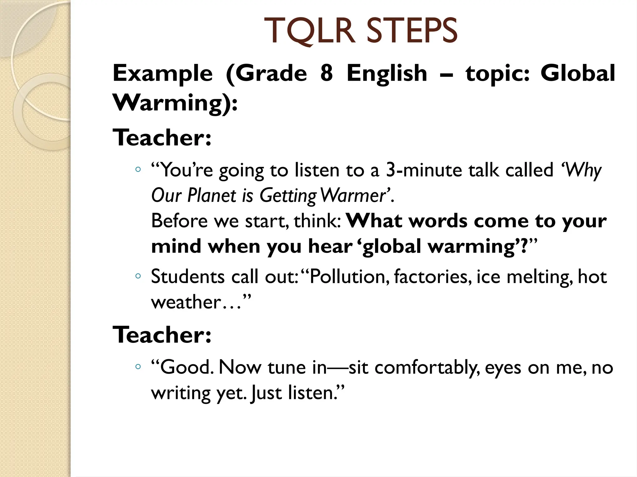 TQLR STEPS
Example (Grade 8 English – topic: Global
Warming):
Teacher:
◦ “You’re going to listen to a 3-minute talk called ‘Why
Our Planet is GettingWarmer’.
Before we start, think: What words come to your
mind when you hear ‘global warming’?”
◦ Students call out:“Pollution, factories, ice melting, hot
weather…”
Teacher:
◦ “Good. Now tune in—sit comfortably, eyes on me, no
writing yet. Just listen.”
 