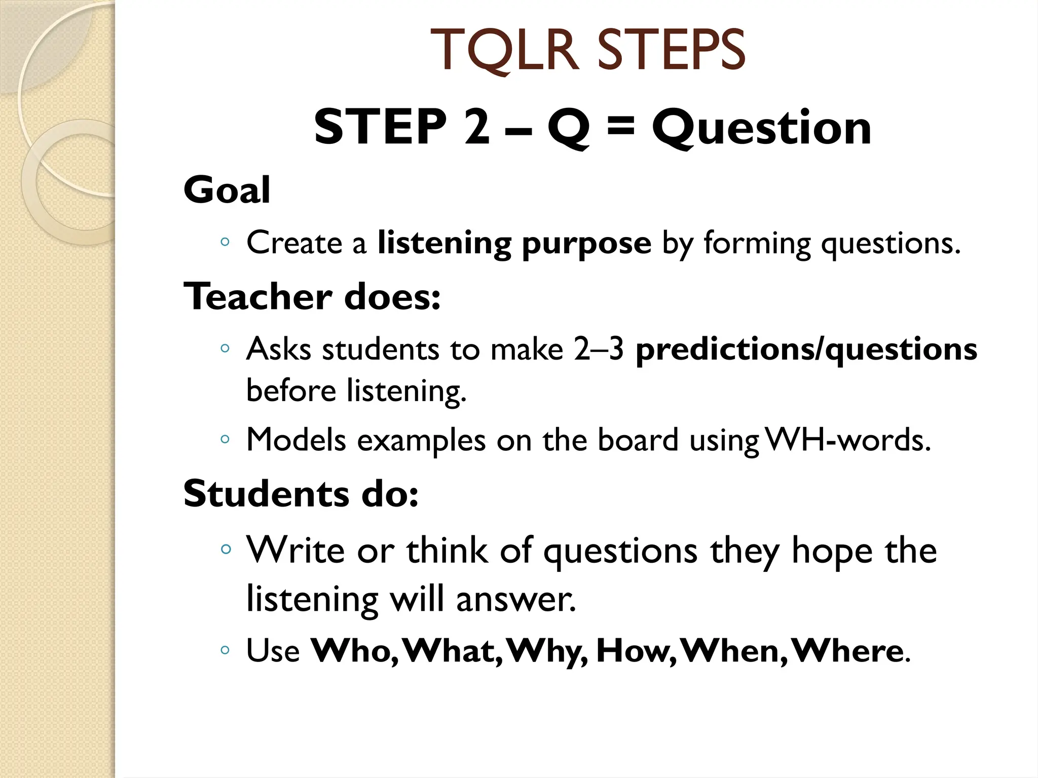 TQLR STEPS
STEP 2 – Q = Question
Goal
◦ Create a listening purpose by forming questions.
Teacher does:
◦ Asks students to make 2–3 predictions/questions
before listening.
◦ Models examples on the board using WH-words.
Students do:
◦ Write or think of questions they hope the
listening will answer.
◦ Use Who,What,Why, How,When,Where.
 