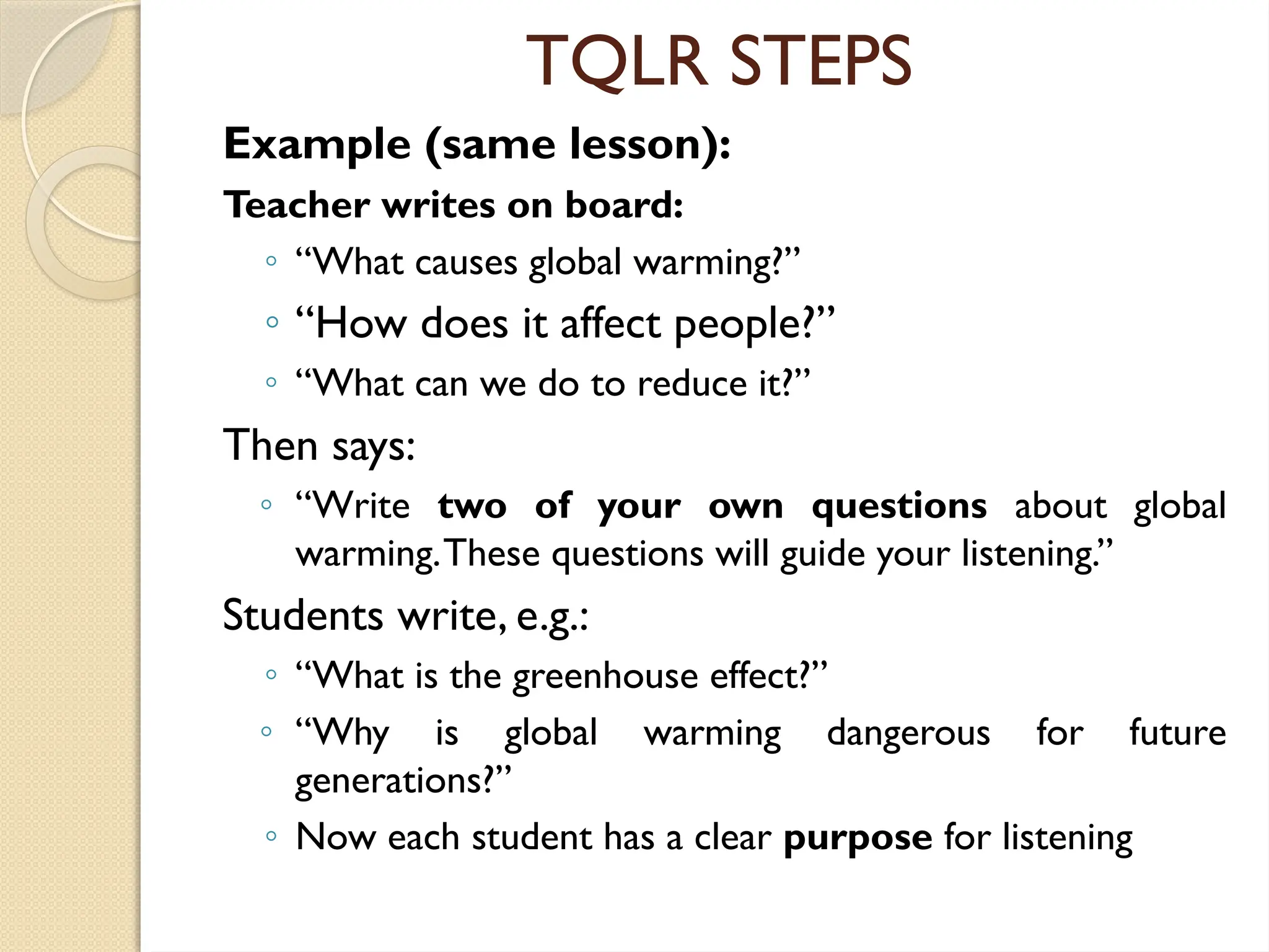 TQLR STEPS
Example (same lesson):
Teacher writes on board:
◦ “What causes global warming?”
◦ “How does it affect people?”
◦ “What can we do to reduce it?”
Then says:
◦ “Write two of your own questions about global
warming.These questions will guide your listening.”
Students write, e.g.:
◦ “What is the greenhouse effect?”
◦ “Why is global warming dangerous for future
generations?”
◦ Now each student has a clear purpose for listening
 