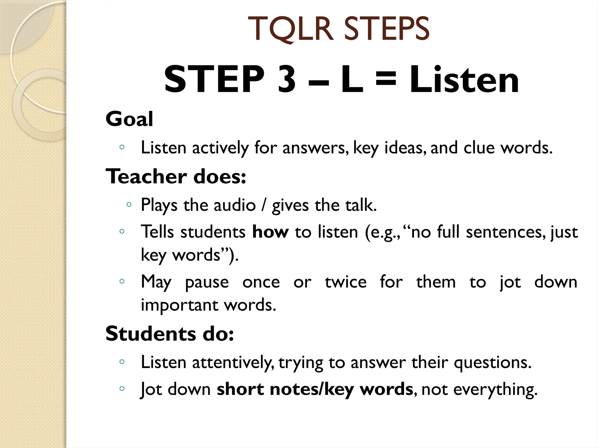TQLR STEPS
STEP 3 – L = Listen
Goal
◦ Listen actively for answers, key ideas, and clue words.
Teacher does:
◦ Plays the audio / gives the talk.
◦ Tells students how to listen (e.g.,“no full sentences, just
key words”).
◦ May pause once or twice for them to jot down
important words.
Students do:
◦ Listen attentively, trying to answer their questions.
◦ Jot down short notes/key words, not everything.
 