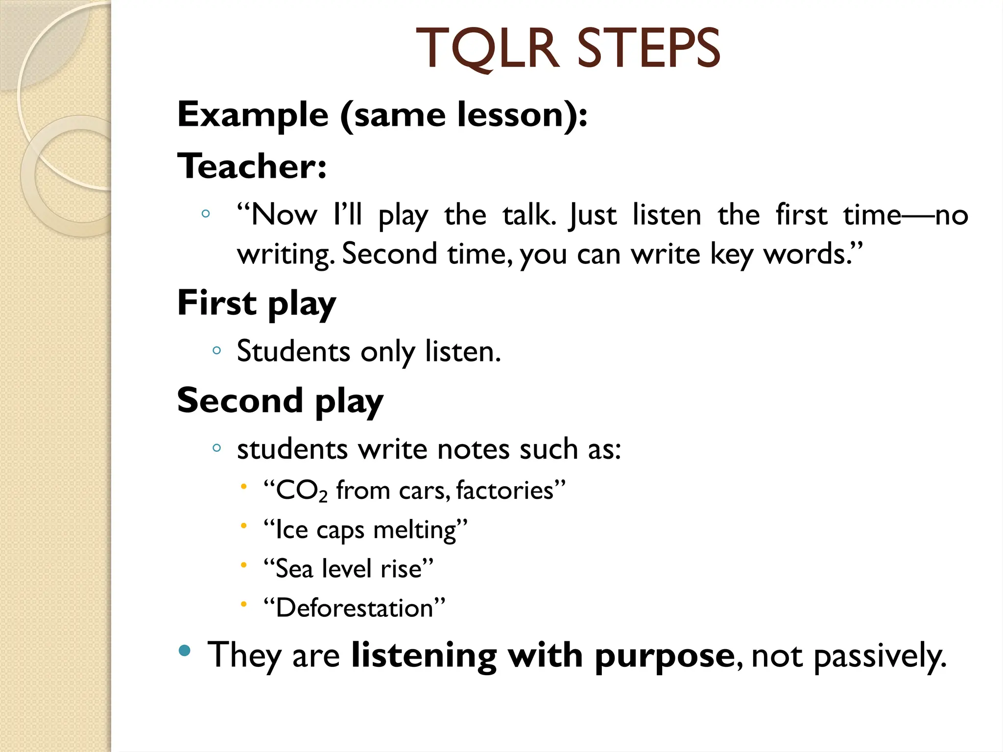 TQLR STEPS
Example (same lesson):
Teacher:
◦ “Now I’ll play the talk. Just listen the first time—no
writing. Second time, you can write key words.”
First play
◦ Students only listen.
Second play
◦ students write notes such as:
 “CO from cars, factories”
₂
 “Ice caps melting”
 “Sea level rise”
 “Deforestation”
 They are listening with purpose, not passively.
 