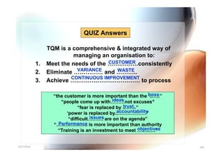 QUIZ Answers

                 TQM is a comprehensive & integrated way of
                           managing an organisation to:
            1.                         CUSTOMER
                 Meet the needs of the …………….consistently
                            VARIANCE      WASTE
            2.   Eliminate …………… and ………..
                          CONTINUOUS IMPROVEMENT
            3.   Achieve ……………………………… to process

                   “the customer is more important than the boss ..…..”
                                               ideas
                      “people come up with………not excuses”          .
                                                     trust.
                               “fear is replaced by ..…….”
                                                 accountability
                         ‘power is replaced by..………………”
                                     issues
                          “difficult………. are on the agenda”
                     Performance
                   “……………….. is more important than authority
                                                            objectives
                     “Training is an investment to meet ……..….”


10/7/2010                                  Yuvarajah                      100
 