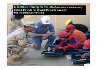 6. Institute training on the job - if people are inadequately
            trained, they will not all work the same way, and
            this will introduce variation.




10/7/2010                                Yuvarajah                          15
 