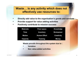 Waste… is any activity which does not
                    effectively use resources to:

            •    Directly add value to the organisation’s goods and services
            •    Provide support for value adding activities
            •    Positively contribute to mission success

                     Materials             Floor-space      Knowledge

                       Time                 Inventory       Brainpower

                      Motion               Human Effort     Creativity

                     Capacity                Training         Money

                      Waste prevails throughout the system due to :
                      •        Variation
                      •        Non value-added activities


10/7/2010                                     Yuvarajah                        36
 