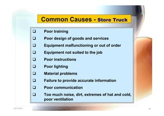 Common Causes - Store Truck
               Poor training
               Poor design of goods and services
               Equipment malfunctioning or out of order
               Equipment not suited to the job
               Poor instructions
               Poor lighting
               Material problems
               Failure to provide accurate information
               Poor communication
               Too much noise, dirt, extremes of hat and cold,
                poor ventilation

10/7/2010                           Yuvarajah                     49
 