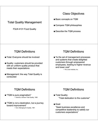 Class Objectives
                                                      s   Basic concepts on TQM
    Total Quality Management
                                                      s   Compare TQM philosophies
          FScN 4131 Food Quality
                                                      s   Describe the TQM process




            TQM Definitions                                       TQM Definitions
s   Total: Everyone should be involved                s   “Is the set of management processes
                                                          and systems that create delighted
s   Quality: customers should be provided                 customers through empowered
    with an uniform quality product that                  employees, leading to higher revenue
    meets their expectations                              and lower cost”
                                                                  • The Juran Institute, Inc.


s   Management: the way Total Quality is
    conducted




            TQM Definitions                                       TQM Definitions
s   “TQM is pure pragmatism”                          s   Total Quality:
            • Hutchins, Achieve Total Quality, 1992
                                                             “Total dedication to the customer”

s   “TQM is not a destination, but a journey
                                                      s   Goal:
    toward improvement”
            • Hunt, Managing for Quality, 1991            “Seek business excellence and
                                                          competitive leadership to satisfy our
                                                          customers expectations”
 