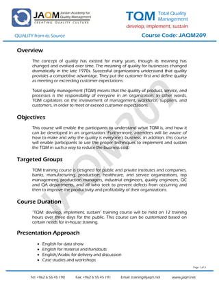 TQM           Total Quality
                                                                          Management
                                                            develop, implement, sustain
QUALITY from its Source                                             Course Code: JAQM209

 Overview
        The concept of quality has existed for many years, though its meaning has
        changed and evolved over time. The meaning of quality for businesses changed
        dramatically in the late 1970s. Successful organizations understand that quality
        provides a competitive advantage. They put the customer first and define quality
        as meeting or exceeding customer expectations.

        Total quality management (TQM) means that the quality of product, service, and
        processes is the responsibility of everyone in an organization. In other words,
        TQM capitalizes on the involvement of management, workforce, suppliers, and
        customers, in order to meet or exceed customer expectations.

 Objectives
        This course will enable the participants to understand what TQM is, and how it
        can be developed in an organization. Furthermore, attendees will be aware of
        how to make and why the quality is everyone’s business. In addition, this course
        will enable participants to use the proper techniques to implement and sustain
        the TQM in such a way to reduce the business cost.

 Targeted Groups
        TQM training course is designed for public and private institutes and companies,
        banks, manufacturing, production, healthcare, and service organizations, top
        management, production managers, industrial engineers, quality engineers, QC
        and QA departments, and all who seek to prevent defects from occurring and
        then to improve the productivity and profitability of their organizations.

 Course Duration
        “TQM: develop, implement, sustain” training course will be held on 12 training
        hours over three days for the public. This course can be customized based on
        certain needs for in-house training.

 Presentation Approach
              English for data show
              English for material and handouts
              English/Arabic for delivery and discussion
              Case studies and workshops
                                                                                             Page 1 of 3



       Tel: +962 6 55 45 190    Fax: +962 6 55 45 191   Email: training@jaqm.net   www.jaqm.net
 