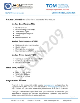 TQM           Total Quality
                                                                         Management
                                                           develop, implement, sustain
QUALITY from its Source                                             Course Code: JAQM209


 Course Outlines: this course will be presented in three modules:

        Module One: Develop TQM

             Quality overview
             Understanding what TQM is.
             TQM and Six Sigma
             TQM principles and pillars
             QA/QC
             How to develop TQM

        Module Two: Implement TQM

             Understanding the current culture
             Quality culture
             Moving to the new culture
             Steps to implement TQM at an organization

        Module Three: Sustain TQM

             Techniques and tools that sustain TQM
             Continuous quality improvement
             How to sustain TQM


 Date, time, Venue

             Date: 17 – 19/12/2012
             Time: 4:00 –8:00 pm
             Venue: to be advised

 Registration Process

        To enroll in this course, visit JAQM website www.jaqm.net and download the
        registration form, fill it out and email it to JAQM at training@jaqm.net or fax it to
        +962 6 55 45 191. For further information, please call JAQM at +962 6 55 45 190.

        Once you submitted the application form, you will receive a notice that your
        application is received and recorded. Registration is confirmed only after fees
        settled, either at JAQM office or via bank transfer.
                                                                                                Page 2 of 3



       Tel: +962 6 55 45 190   Fax: +962 6 55 45 191    Email: training@jaqm.net    www.jaqm.net
 