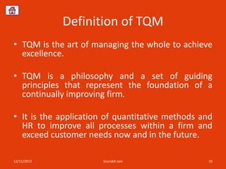Definition of TQM
• TQM is the art of managing the whole to achieve
  excellence.

• TQM is a philosophy and a set of guiding
  principles that represent the foundation of a
  continually improving firm.

• It is the application of quantitative methods and
  HR to improve all processes within a firm and
  exceed customer needs now and in the future.

12/11/2012             Sourabh Jain               10
 