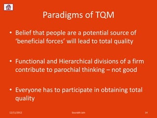 Paradigms of TQM
• Belief that people are a potential source of
  ‘beneficial forces’ will lead to total quality

• Functional and Hierarchical divisions of a firm
  contribute to parochial thinking – not good

• Everyone has to participate in obtaining total
  quality
12/11/2012             Sourabh Jain                 14
 
