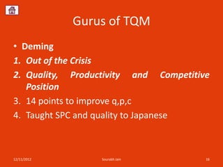 Gurus of TQM
• Deming
1. Out of the Crisis
2. Quality, Productivity and Competitive
   Position
3. 14 points to improve q,p,c
4. Taught SPC and quality to Japanese



12/11/2012        Sourabh Jain         16
 