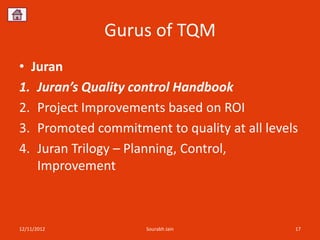 Gurus of TQM
• Juran
1. Juran’s Quality control Handbook
2. Project Improvements based on ROI
3. Promoted commitment to quality at all levels
4. Juran Trilogy – Planning, Control,
   Improvement



12/11/2012           Sourabh Jain             17
 