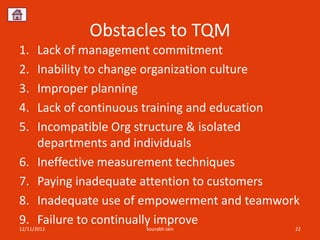 Obstacles to TQM
1.    Lack of management commitment
2.    Inability to change organization culture
3.    Improper planning
4.    Lack of continuous training and education
5.    Incompatible Org structure & isolated
      departments and individuals
6.    Ineffective measurement techniques
7.    Paying inadequate attention to customers
8.    Inadequate use of empowerment and teamwork
9.    Failure to continually improve
12/11/2012             Sourabh Jain            22
 
