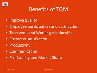 Benefits of TQM
•   Improve quality
•   Employee participation and satisfaction
•   Teamwork and Working relationships
•   Customer satisfaction
•   Productivity
•   Communication
•   Profitability and Market Share

12/11/2012             Sourabh Jain           23
 