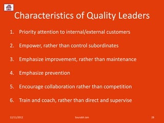 Characteristics of Quality Leaders
1. Priority attention to internal/external customers

2. Empower, rather than control subordinates

3. Emphasize improvement, rather than maintenance

4. Emphasize prevention

5. Encourage collaboration rather than competition

6. Train and coach, rather than direct and supervise

12/11/2012                  Sourabh Jain               28
 