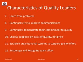 Characteristics of Quality Leaders
7. Learn from problems

8. Continually try to improve communications

9. Continually demonstrate their commitment to quality

10. Choose suppliers on basis of quality, not price

11. Establish organizational systems to support quality effort

12. Encourage and Recognize team effort

12/11/2012                   Sourabh Jain                        29
 