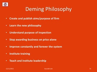 Deming Philosophy
• Create and publish aims/purpose of firm

• Learn the new philosophy

• Understand purpose of inspection

• Stop awarding business on price alone

• Improve constantly and forever the system

• Institute training

• Teach and institute leadership

12/11/2012                    Sourabh Jain    31
 