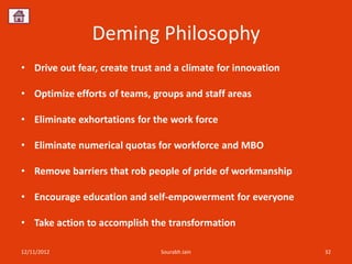 Deming Philosophy
• Drive out fear, create trust and a climate for innovation

• Optimize efforts of teams, groups and staff areas

• Eliminate exhortations for the work force

• Eliminate numerical quotas for workforce and MBO

• Remove barriers that rob people of pride of workmanship

• Encourage education and self-empowerment for everyone

• Take action to accomplish the transformation

12/11/2012                     Sourabh Jain                   32
 