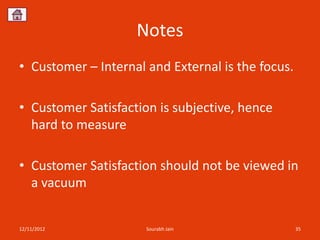 Notes
• Customer – Internal and External is the focus.

• Customer Satisfaction is subjective, hence
  hard to measure

• Customer Satisfaction should not be viewed in
  a vacuum


12/11/2012            Sourabh Jain                 35
 
