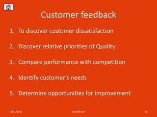 Customer feedback
1. To discover customer dissatisfaction

2. Discover relative priorities of Quality

3. Compare performance with competition

4. Identify customer’s needs

5. Determine opportunities for improvement

12/11/2012              Sourabh Jain         36
 