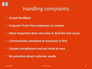 Handling complaints
• Accept feedback

• Empower front-line employees to resolve

• More inspection does not solve it; find the root cause

• Communicate complaint to everyone in firm

• Contact complainant and put mind at ease

• Be proactive about customer needs

12/11/2012                 Sourabh Jain                    39
 