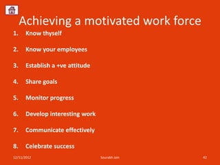 Achieving a motivated work force
1.    Know thyself

2.    Know your employees

3.    Establish a +ve attitude

4.    Share goals

5.    Monitor progress

6.    Develop interesting work

7.    Communicate effectively

8.    Celebrate success
12/11/2012                       Sourabh Jain   42
 