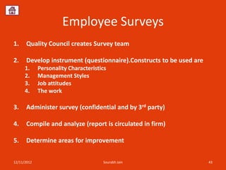 Employee Surveys
1.    Quality Council creates Survey team

2.    Develop instrument (questionnaire).Constructs to be used are
      1.     Personality Characteristics
      2.     Management Styles
      3.     Job attitudes
      4.     The work

3.    Administer survey (confidential and by 3rd party)

4.    Compile and analyze (report is circulated in firm)

5.    Determine areas for improvement


12/11/2012                            Sourabh Jain                   43
 