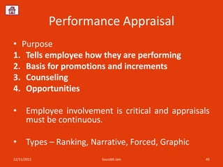 Performance Appraisal
• Purpose
1. Tells employee how they are performing
2. Basis for promotions and increments
3. Counseling
4. Opportunities

•     Employee involvement is critical and appraisals
      must be continuous.

•     Types – Ranking, Narrative, Forced, Graphic
12/11/2012                Sourabh Jain              45
 