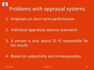 Problems with appraisal systems
1. Emphasis on short term performance

2. Individual appraisals destroy teamwork

3. A person is only about 15 % responsible for
   his results

4. Based on subjectivity and immeasurables

12/11/2012           Sourabh Jain            46
 