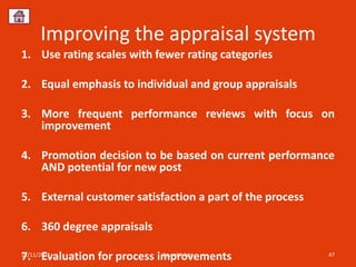 Improving the appraisal system
1. Use rating scales with fewer rating categories

2. Equal emphasis to individual and group appraisals

3. More frequent performance reviews with focus on
   improvement

4. Promotion decision to be based on current performance
   AND potential for new post

5. External customer satisfaction a part of the process

6. 360 degree appraisals

7. Evaluation for process improvements
12/11/2012                 Sourabh Jain                   47
 
