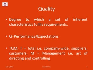 Quality
• Degree to which a set of                inherent
  characteristics fulfils requirements.

• Q=Performance/Expectations

• TQM; T = Total i.e. company-wide, suppliers,
  customers; M = Management i.e. art of
  directing and controlling
12/11/2012            Sourabh Jain               5
 