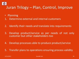 Juran Trilogy – Plan, Control, Improve
• Planning
1. Determine external and internal customers

2. Identify their needs and translate into requirements

3. Develop product/service as per needs of not only
   customer but other stakeholders too

4. Develop processes able to produce product/service

5. Transfer plans to operations ensuring process validity
12/11/2012                Sourabh Jain                      50
 