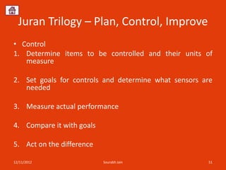 Juran Trilogy – Plan, Control, Improve
• Control
1. Determine items to be controlled and their units of
   measure

2. Set goals for controls and determine what sensors are
   needed

3. Measure actual performance

4. Compare it with goals

5. Act on the difference

12/11/2012                 Sourabh Jain               51
 