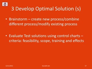 3 Develop Optimal Solution (s)
• Brainstorm – create new process/combine
  different process/modify existing process

• Evaluate Test solutions using control charts –
  criteria: feasibility, scope, training and effects




12/11/2012              Sourabh Jain                   57
 