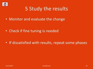 5 Study the results
• Monitor and evaluate the change

• Check if fine tuning is needed

• If dissatisfied with results, repeat some phases




12/11/2012            Sourabh Jain               59
 