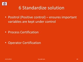 6 Standardize solution
• Positrol (Positive control) – ensures important
  variables are kept under control

• Process Certification

• Operator Certification



12/11/2012            Sourabh Jain              60
 