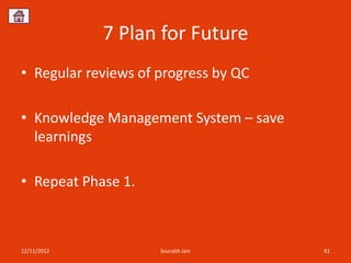 7 Plan for Future
• Regular reviews of progress by QC

• Knowledge Management System – save
  learnings

• Repeat Phase 1.



12/11/2012           Sourabh Jain      61
 