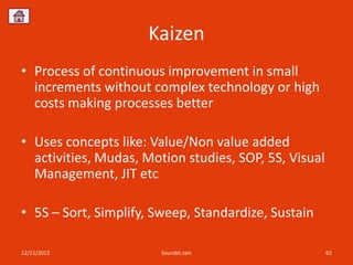Kaizen
• Process of continuous improvement in small
  increments without complex technology or high
  costs making processes better

• Uses concepts like: Value/Non value added
  activities, Mudas, Motion studies, SOP, 5S, Visual
  Management, JIT etc

• 5S – Sort, Simplify, Sweep, Standardize, Sustain

12/11/2012              Sourabh Jain                   62
 