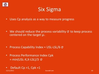 Six Sigma
• Uses Cp analysis as a way to measure progress


• We should reduce the process variability σ to keep process
  centered on the target μ.


• Process Capability Index = USL-LSL/6 σ

• Process Performance Index Cpk
  = min(USL-X,X-LSL)/3 σ

• Default Cp >1, Cpk =1
12/11/2012                 Sourabh Jain                    63
 