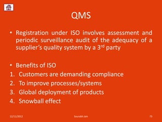 QMS
• Registration under ISO involves assessment and
  periodic surveillance audit of the adequacy of a
  supplier’s quality system by a 3rd party

• Benefits of ISO
1. Customers are demanding compliance
2. To improve processes/systems
3. Global deployment of products
4. Snowball effect

12/11/2012            Sourabh Jain               73
 