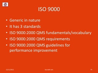 ISO 9000
•   Generic in nature
•   It has 3 standards
•   ISO 9000:2000 QMS fundamentals/vocabulary
•   ISO 9000:2000 QMS requirements
•   ISO 9000:2000 QMS guidelines for
    performance improvement



12/11/2012           Sourabh Jain           74
 