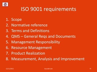 ISO 9001 requirements
1.    Scope
2.    Normative reference
3.    Terms and Definitions
4.    QMS – General Reqs and Documents
5.    Management Responsibility
6.    Resource Management
7.    Product Realization
8.    Measurement, Analysis and Improvement

12/11/2012            Sourabh Jain            75
 
