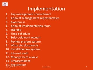 Implementation
1. Top management commitment
2. Appoint management representative
3. Awareness
4. Appoint implementation team
5. Training
6. Time Schedule
7. Select element owners
8. Review present system
9. Write the documents
10. Install the new system
11. Internal audit
12. Management review
13. Preassessment
14. Registration
12/11/2012                 Sourabh Jain   77
 
