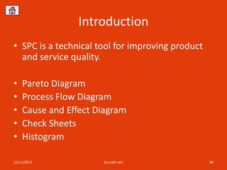 Introduction
• SPC is a technical tool for improving product
  and service quality.

•   Pareto Diagram
•   Process Flow Diagram
•   Cause and Effect Diagram
•   Check Sheets
•   Histogram

12/11/2012            Sourabh Jain                80
 