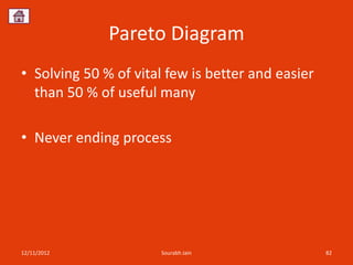 Pareto Diagram
• Solving 50 % of vital few is better and easier
  than 50 % of useful many

• Never ending process




12/11/2012            Sourabh Jain                 82
 