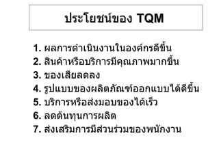 ประโยชน์ของ  TQM   1.  ผลการดำเนินงานในองค์กรดีขึ้น 2.  สินค้าหรือบริการมีคุณภาพมากขึ้น 3.  ของเสียลดลง 4.  รูปแบบของผลิตภัณฑ์ออกแบบได้ดีขึ้น 5.  บริการหรือส่งมอบของได้เร็ว 6.  ลดต้นทุนการผลิต 7.  ส่งเสริมการมีส่วนร่วมของพนักงาน 