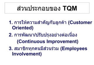 ส่วนประกอบของ  TQM 1.  การให้ความสำคัญกับลูกค้า  (Customer Oriented) 2.  การพัฒนา / ปรับปรุงอย่างต่อเนื่อง (Continuous Improvement) 3.  สมาชิกทุกคนมีส่วนร่วม  (Employees Involvement) 