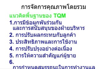 การจัดการคุณภาพโดยรวม แนวคิดพื้นฐานของ  TQM 1. การมีข้อผูกพันร่วมกัน และการสนับสนุนของฝ่ายบริหาร 2.  การปรับผลกระทบกับลูกค้า 3.  ประสิทธิภาพและการใช้งาน  4.  การปรับปรุงอย่างต่อเนื่อง 5.  การให้ความสำคัญแก่ผู้ขาย 6.  การกำหนดสมรรถนะในการทำงานและกระบวนการ   