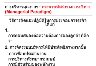 การบริหารคุณภาพ   :  กระบวนทัศน์ทางการบริหาร   (Managerial Paradigm) วิธีการคิดและปฏิบัติในการประกอบการธุรกิจ ได้แก่ 1.  การตอบสนองต่อความต้องการของลูกค้าที่ดีกว่า 2.  การจัดระบบบริหารให้มีประสิทธิภาพมากขึ้น การเชื่อมประสานงาน การบริหารทัรพยากรมนุษย์ การมีส่วนร่วมของพนักงาน วัฒนธรรมขององค์กร โครงสร้างองค์กร 3.  การปรับปรุงอย่างต่อเนื่อง การพัฒนาไปสู่สิ่งที่ดีกว่า การพัฒนาองค์กรอย่างต่อเนื่อง 