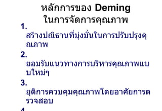 หลักการของ  Deming  ในการจัดการคุณภาพ 1.  สร้างปณิธานที่มุ่งมั่นในการปรับปรุงคุณภาพ 2.  ยอมรับแนวทางการบริหารคุณภาพแบบใหม่ๆ 3.   ยุติการควบคุมคุณภาพโดยอาศัยการตรวจสอบ 4.  ยุติการตัดสินใจซื้อขายกันที่ราคาเพียงอย่างเดียว 5.  ปรับปรุงระบบการผลิตอย่างต่อเนื่อง 6.  การฝึกอบรมทักษะ 7.  การสร้างภาวะผู้นำ 